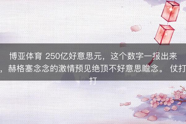 博亚体育 250亿好意思元,这个数字一报出来,赫格塞念念的激情预见绝顶不好意思瞻念。 仗打