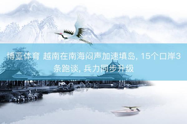 博亚体育 越南在南海闷声加速填岛， 15个口岸3条跑谈， 兵力同步升级