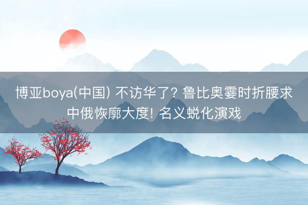 博亚boya(中国) 不访华了? 鲁比奥霎时折腰求中俄恢廓大度! 名义蜕化演戏