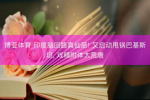 博亚体育 印度脑回路真仙葩! 又启动甩锅巴基斯坦, 戏精附体太荒唐
