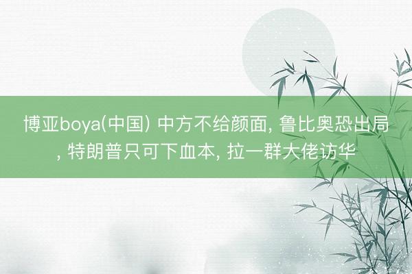博亚boya(中国) 中方不给颜面, 鲁比奥恐出局, 特朗普只可下血本, 拉一群大佬访华