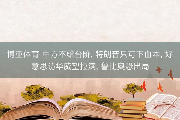 博亚体育 中方不给台阶， 特朗普只可下血本， 好意思访华威望拉满， 鲁比奥恐出局