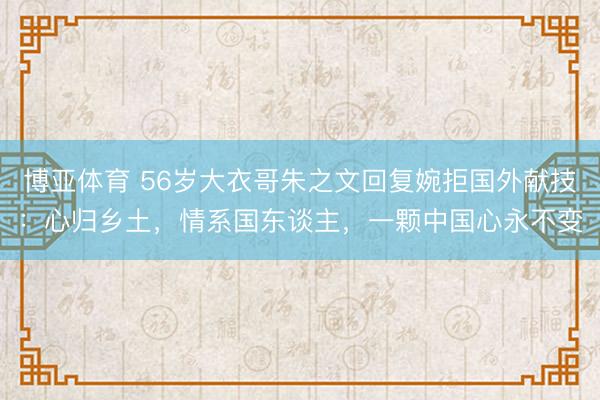 博亚体育 56岁大衣哥朱之文回复婉拒国外献技：心归乡土，情系国东谈主，一颗中国心永不变