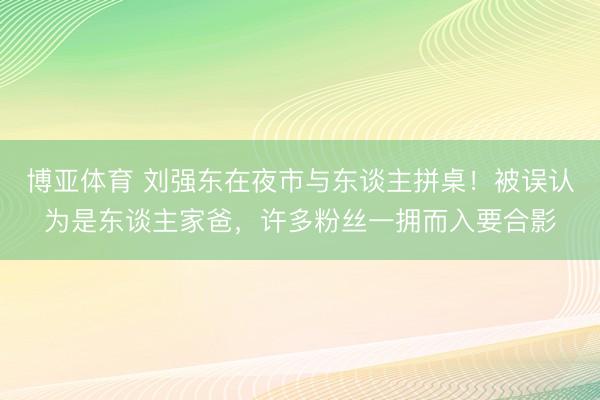 博亚体育 刘强东在夜市与东谈主拼桌！被误认为是东谈主家爸，许多粉丝一拥而入要合影
