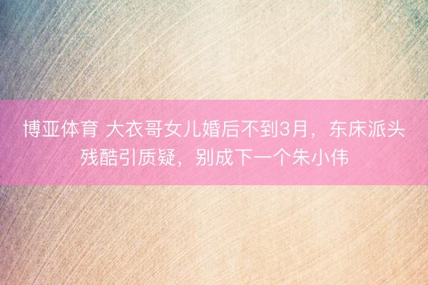 博亚体育 大衣哥女儿婚后不到3月，东床派头残酷引质疑，别成下一个朱小伟