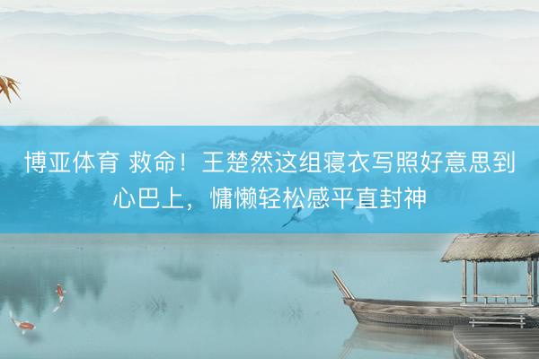 博亚体育 救命!王楚然这组寝衣写照好意思到心巴上,慵懒轻松感平直封神