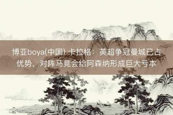 博亚boya(中国) 卡拉格：英超争冠曼城已占优势，对阵马竞会给阿森纳形成巨大亏本