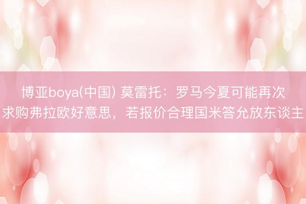 博亚boya(中国) 莫雷托：罗马今夏可能再次求购弗拉欧好意思，若报价合理国米答允放东谈主