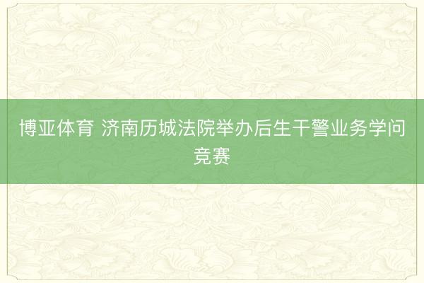 博亚体育 济南历城法院举办后生干警业务学问竞赛