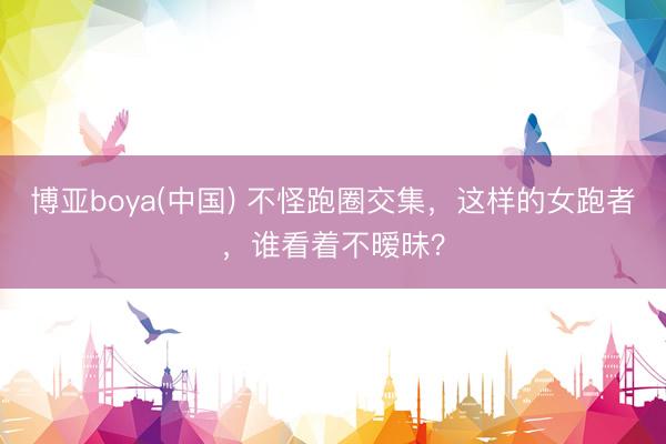 博亚boya(中国) 不怪跑圈交集，这样的女跑者，谁看着不暧昧？