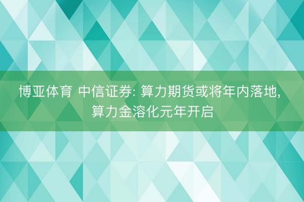 博亚体育 中信证券: 算力期货或将年内落地, 算力金溶化元年开启