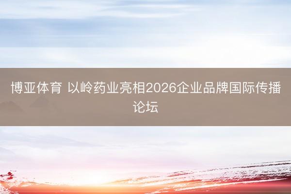 博亚体育 以岭药业亮相2026企业品牌国际传播论坛