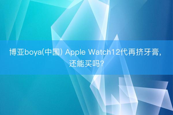 博亚boya(中国) Apple Watch12代再挤牙膏， 还能买吗?