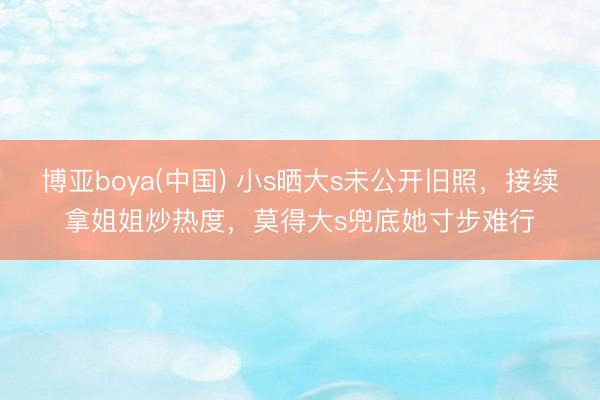 博亚boya(中国) 小s晒大s未公开旧照,接续拿姐姐炒热度,莫得大s兜底她寸步难行