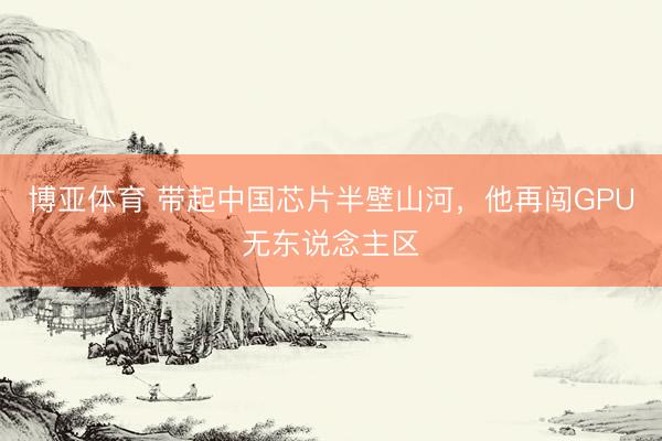 博亚体育 带起中国芯片半壁山河，他再闯GPU无东说念主区