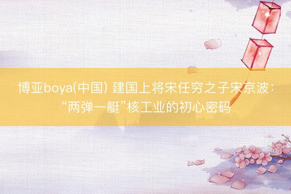 博亚boya(中国) 建国上将宋任穷之子宋京波：“两弹一艇”核工业的初心密码