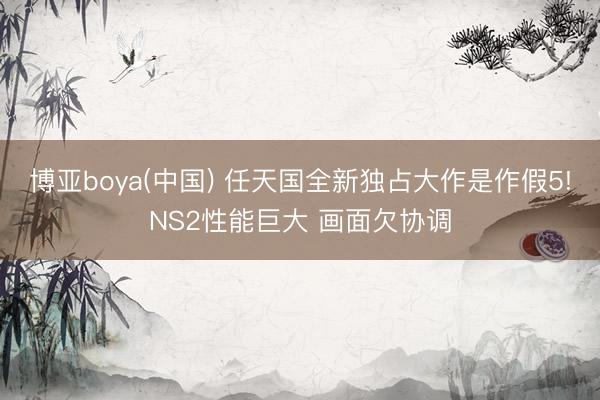 博亚boya(中国) 任天国全新独占大作是作假5!NS2性能巨大 画面欠协调