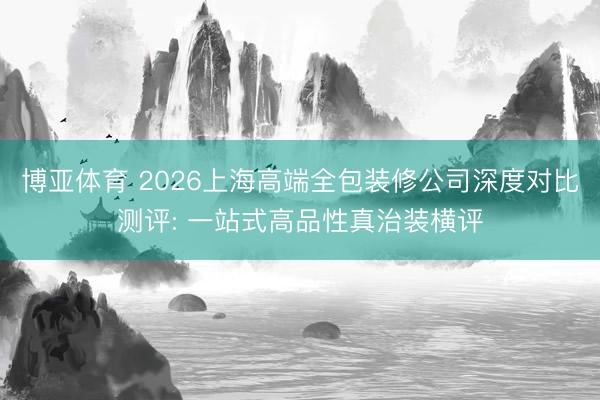 博亚体育 2026上海高端全包装修公司深度对比测评: 一站式高品性真治装横评