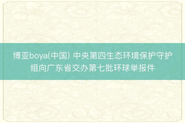 博亚boya(中国) 中央第四生态环境保护守护组向广东省交办第七批环球举报件