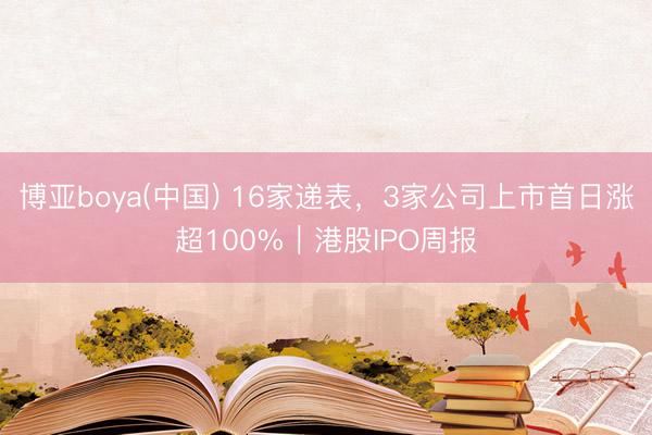 博亚boya(中国) 16家递表，3家公司上市首日涨超100%｜港股IPO周报