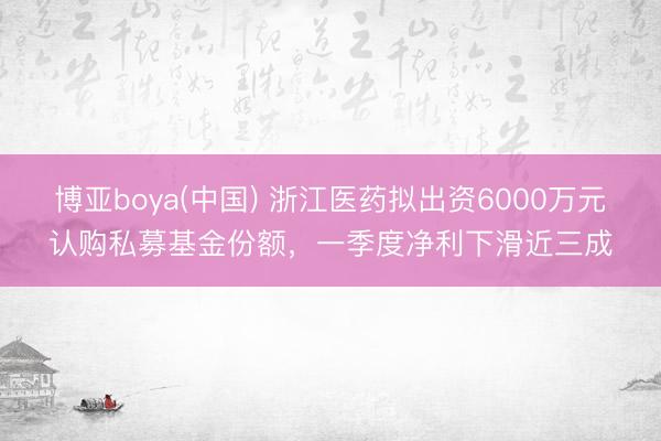 博亚boya(中国) 浙江医药拟出资6000万元认购私募基金份额，一季度净利下滑近三成