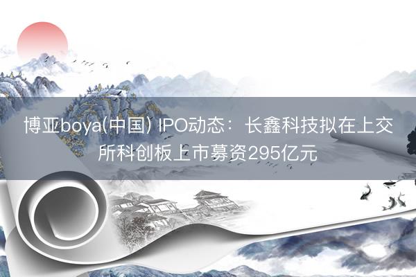 博亚boya(中国) IPO动态：长鑫科技拟在上交所科创板上市募资295亿元