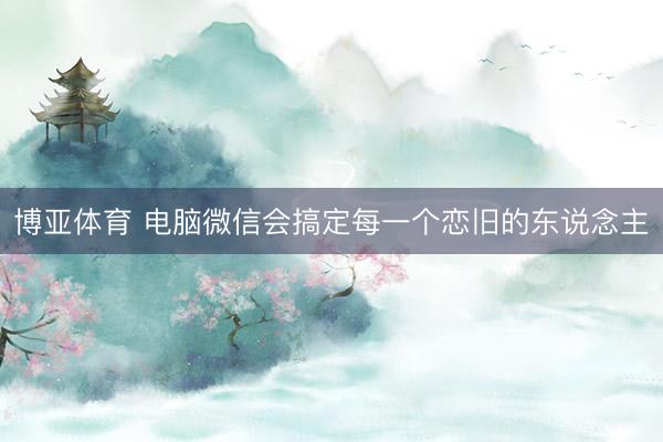 博亚体育 电脑微信会搞定每一个恋旧的东说念主