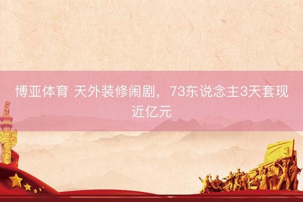 博亚体育 天外装修闹剧，73东说念主3天套现近亿元