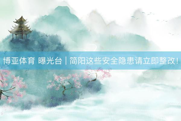 博亚体育 曝光台 | 简阳这些安全隐患请立即整改！