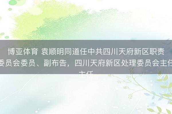 博亚体育 袁顺明同道任中共四川天府新区职责委员会委员、副布告，四川天府新区处理委员会主任