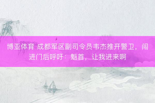 博亚体育 成都军区副司令员韦杰推开警卫，闯进门后呼吁：魁首，让我进来啊
