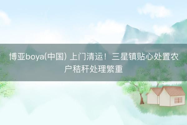博亚boya(中国) 上门清运！三星镇贴心处置农户秸秆处理繁重
