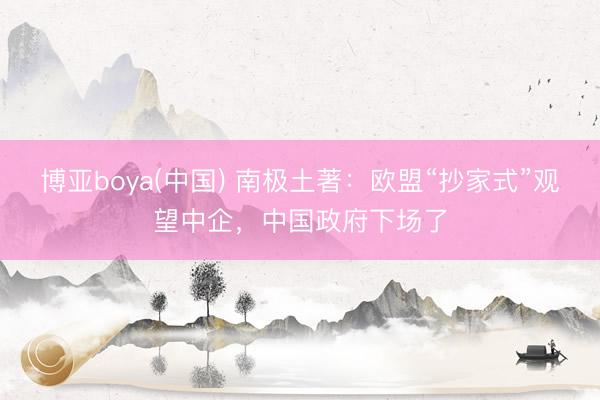 博亚boya(中国) 南极土著:欧盟“抄家式”观望中企,中国政府下场了