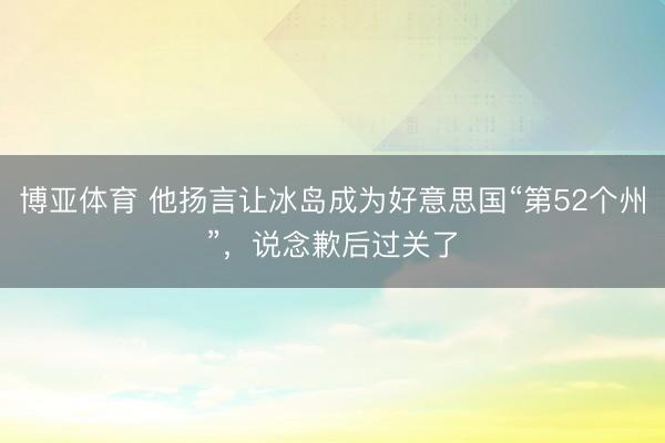 博亚体育 他扬言让冰岛成为好意思国“第52个州”，说念歉后过关了