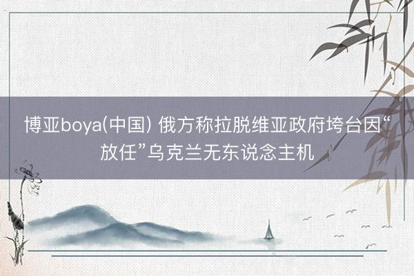 博亚boya(中国) 俄方称拉脱维亚政府垮台因“放任”乌克兰无东说念主机