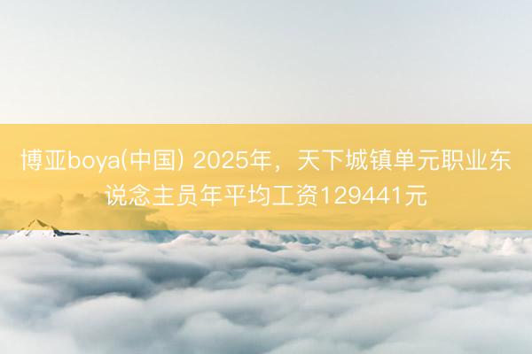 博亚boya(中国) 2025年,天下城镇单元职业东说念主员年平均工资129441元