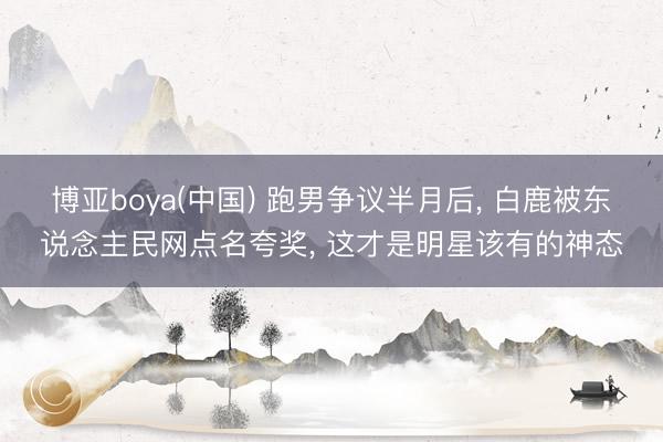 博亚boya(中国) 跑男争议半月后， 白鹿被东说念主民网点名夸奖， 这才是明星该有的神态
