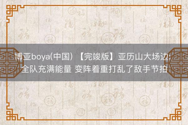 博亚boya(中国) 【完竣版】亚历山大场边: 全队充满能量 变阵着重打乱了敌手节拍