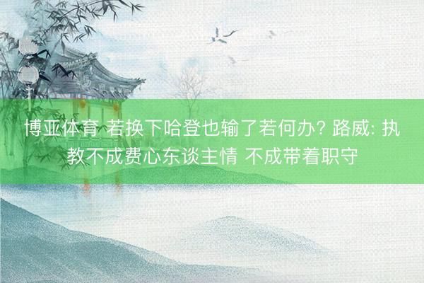 博亚体育 若换下哈登也输了若何办? 路威: 执教不成费心东谈主情 不成带着职守