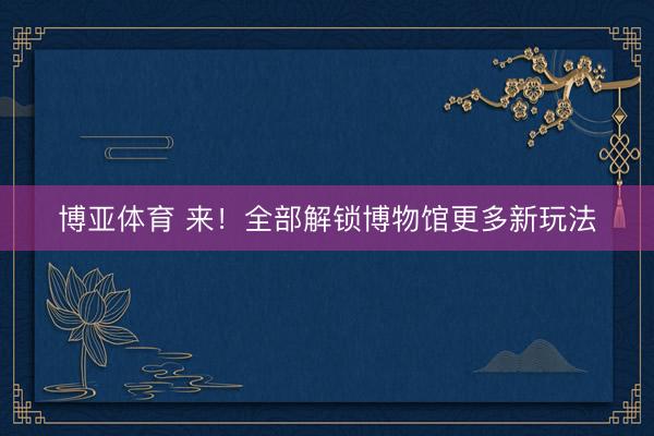 博亚体育 来！全部解锁博物馆更多新玩法
