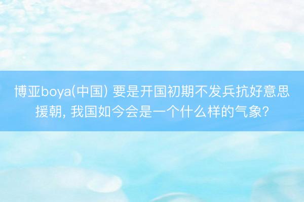 博亚boya(中国) 要是开国初期不发兵抗好意思援朝， 我国如今会是一个什么样的气象?