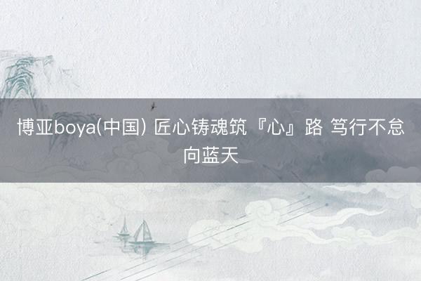博亚boya(中国) 匠心铸魂筑『心』路 笃行不怠向蓝天