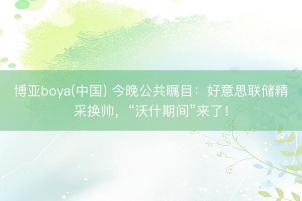 博亚boya(中国) 今晚公共瞩目：好意思联储精采换帅，“沃什期间”来了！
