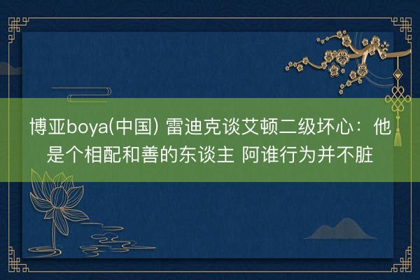 博亚boya(中国) 雷迪克谈艾顿二级坏心：他是个相配和善的东谈主 阿谁行为并不脏