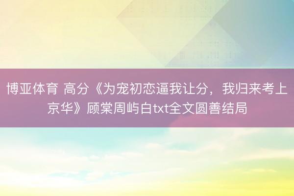 博亚体育 高分《为宠初恋逼我让分,我归来考上京华》顾棠周屿白txt全文圆善结局