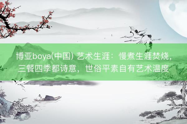 博亚boya(中国) 艺术生涯：慢煮生涯焚烧，三餐四季都诗意，世俗平素自有艺术温度