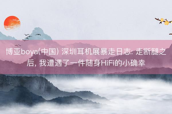 博亚boya(中国) 深圳耳机展暴走日志: 走断腿之后, 我遭遇了一件随身HiFi的小确幸