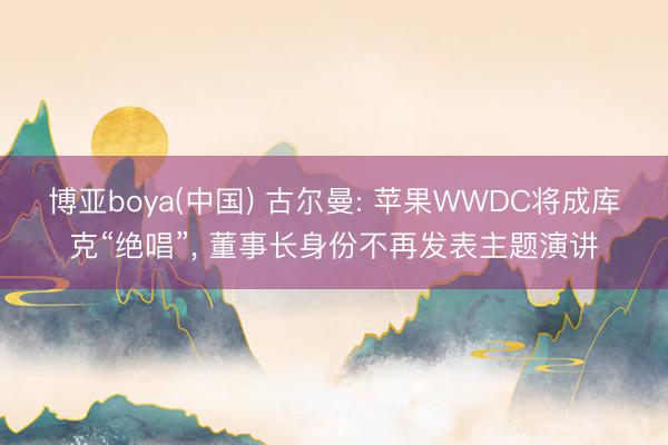 博亚boya(中国) 古尔曼: 苹果WWDC将成库克“绝唱”, 董事长身份不再发表主题演讲