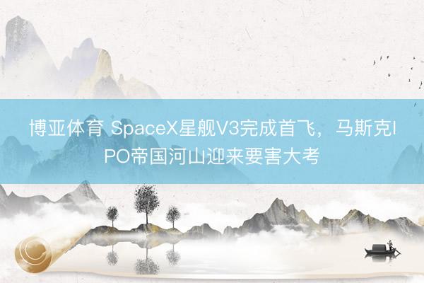 博亚体育 SpaceX星舰V3完成首飞，马斯克IPO帝国河山迎来要害大考