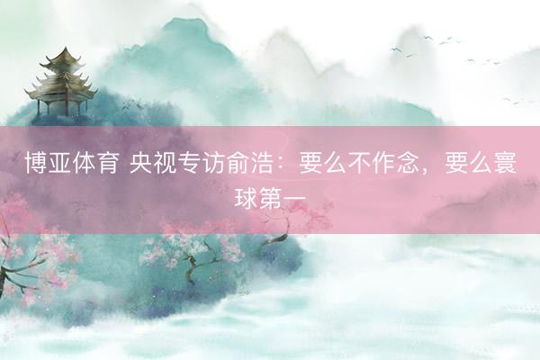 博亚体育 央视专访俞浩：要么不作念，要么寰球第一